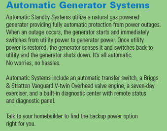 Automatic Standby Systems utilize a natural gas powered generator providing fully automatic protection from power outages.  When an outage occurs, the generator starts and immediately switches from utility power to generator power.  Once utility power is restored, the generator senses it and switches back to utility and the generator shuts down.  It's all automatic.  No worries, no hassles.  Automatic systems include an automatic transfer switch, a Briggs & Straggon Vanguard V-twin Overhead valve engine, a seven-day exerciser, and a built-in diagnostic center with remote status and diagnostic panel.